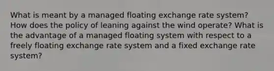 What is meant by a managed floating exchange rate system? How does the policy of leaning against the wind operate? What is the advantage of a managed floating system with respect to a freely floating exchange rate system and a fixed exchange rate system?