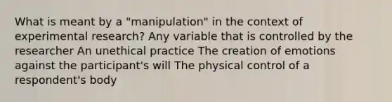 What is meant by a "manipulation" in the context of experimental research? Any variable that is controlled by the researcher An unethical practice The creation of emotions against the participant's will The physical control of a respondent's body