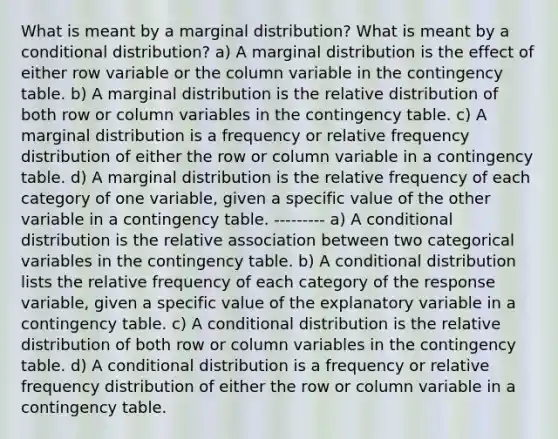 What is meant by a marginal​ distribution? What is meant by a conditional​ distribution? a) A marginal distribution is the effect of either row variable or the column variable in the contingency table. b) A marginal distribution is the relative distribution of both row or column variables in the contingency table. c) A marginal distribution is a frequency or relative frequency distribution of either the row or column variable in a contingency table. d) A marginal distribution is the relative frequency of each category of one​ variable, given a specific value of the other variable in a contingency table. --------- a) A conditional distribution is the relative association between two categorical variables in the contingency table. b) A conditional distribution lists the relative frequency of each category of the response​ variable, given a specific value of the explanatory variable in a contingency table. c) A conditional distribution is the relative distribution of both row or column variables in the contingency table. d) A conditional distribution is a frequency or relative frequency distribution of either the row or column variable in a contingency table.