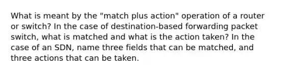 What is meant by the "match plus action" operation of a router or switch? In the case of destination-based forwarding packet switch, what is matched and what is the action taken? In the case of an SDN, name three fields that can be matched, and three actions that can be taken.