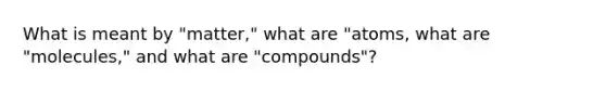 What is meant by "matter," what are "atoms, what are "molecules," and what are "compounds"?