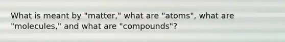 What is meant by "matter," what are "atoms", what are "molecules," and what are "compounds"?