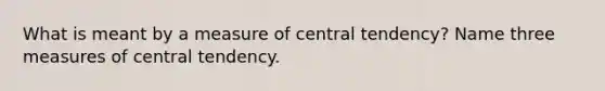 What is meant by a measure of central tendency? Name three measures of central tendency.