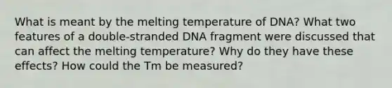 What is meant by the melting temperature of DNA? What two features of a double-stranded DNA fragment were discussed that can affect the melting temperature? Why do they have these effects? How could the Tm be measured?