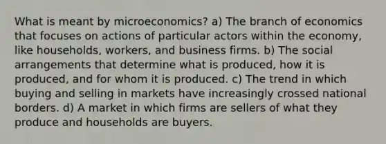 What is meant by microeconomics? a) The branch of economics that focuses on actions of particular actors within the economy, like households, workers, and business firms. b) The social arrangements that determine what is produced, how it is produced, and for whom it is produced. c) The trend in which buying and selling in markets have increasingly crossed national borders. d) A market in which firms are sellers of what they produce and households are buyers.