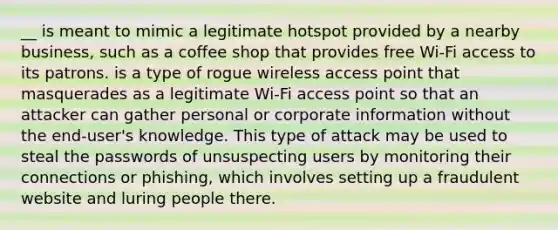 __ is meant to mimic a legitimate hotspot provided by a nearby business, such as a coffee shop that provides free Wi-Fi access to its patrons. is a type of rogue wireless access point that masquerades as a legitimate Wi-Fi access point so that an attacker can gather personal or corporate information without the end-user's knowledge. This type of attack may be used to steal the passwords of unsuspecting users by monitoring their connections or phishing, which involves setting up a fraudulent website and luring people there.