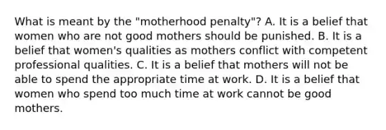 What is meant by the "motherhood penalty"? A. It is a belief that women who are not good mothers should be punished. B. It is a belief that women's qualities as mothers conflict with competent professional qualities. C. It is a belief that mothers will not be able to spend the appropriate time at work. D. It is a belief that women who spend too much time at work cannot be good mothers.