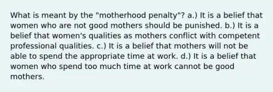 What is meant by the "motherhood penalty"? a.) It is a belief that women who are not good mothers should be punished. b.) It is a belief that women's qualities as mothers conflict with competent professional qualities. c.) It is a belief that mothers will not be able to spend the appropriate time at work. d.) It is a belief that women who spend too much time at work cannot be good mothers.