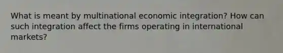 What is meant by multinational economic integration? How can such integration affect the firms operating in international markets?