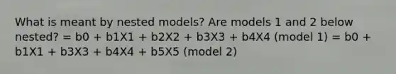 What is meant by nested models? Are models 1 and 2 below nested? = b0 + b1X1 + b2X2 + b3X3 + b4X4 (model 1) = b0 + b1X1 + b3X3 + b4X4 + b5X5 (model 2)