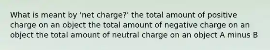 What is meant by 'net charge?' the total amount of positive charge on an object the total amount of negative charge on an object the total amount of neutral charge on an object A minus B