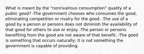 What is meant by the "nonrivalrous consumption" quality of a public good? -The government chooses who consumes the good, eliminating competition or rivalry for the good. -The use of a good by a person or persons does not diminish the availability of that good for others to use or enjoy. -The person or persons benefiting from the good are not aware of that benefit. -The good is something that occurs naturally; it is not something the government is capable of providing.