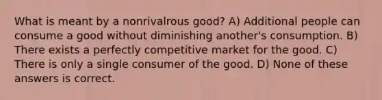 What is meant by a nonrivalrous good? A) Additional people can consume a good without diminishing another's consumption. B) There exists a perfectly competitive market for the good. C) There is only a single consumer of the good. D) None of these answers is correct.