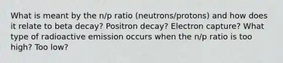 What is meant by the n/p ratio (neutrons/protons) and how does it relate to beta decay? Positron decay? Electron capture? What type of radioactive emission occurs when the n/p ratio is too high? Too low?