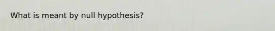 What is meant by null hypothesis?