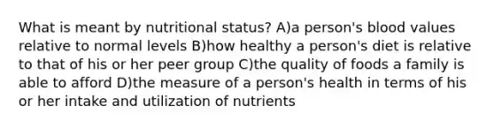 What is meant by nutritional status? A)a person's blood values relative to normal levels B)how healthy a person's diet is relative to that of his or her peer group C)the quality of foods a family is able to afford D)the measure of a person's health in terms of his or her intake and utilization of nutrients