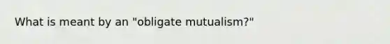 What is meant by an "obligate mutualism?"