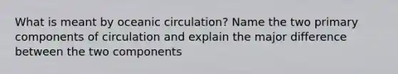 What is meant by oceanic circulation? Name the two primary components of circulation and explain the major difference between the two components