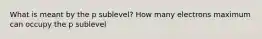 What is meant by the p sublevel? How many electrons maximum can occupy the p sublevel