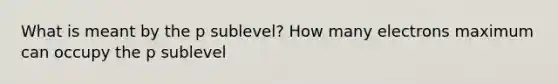 What is meant by the p sublevel? How many electrons maximum can occupy the p sublevel