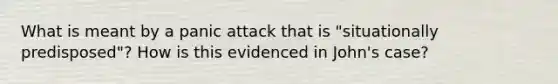 What is meant by a panic attack that is "situationally predisposed"? How is this evidenced in John's case?