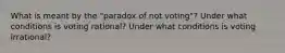 What is meant by the "paradox of not voting"? Under what conditions is voting rational? Under what conditions is voting irrational?