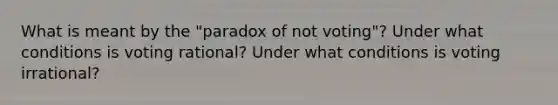 What is meant by the "paradox of not voting"? Under what conditions is voting rational? Under what conditions is voting irrational?