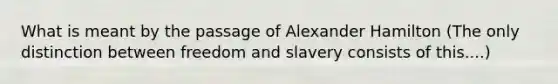 What is meant by the passage of Alexander Hamilton (The only distinction between freedom and slavery consists of this....)