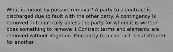 What is meant by passive removal? A party to a contract is discharged due to fault with the other party. A contingency is removed automatically unless the party for whom it is written does something to remove it Contract terms and elements are removed without litigation. One party to a contract is substituted for another.