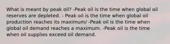 What is meant by peak oil? -Peak oil is the time when global oil reserves are depleted. - Peak oil is the time when global oil production reaches its maximum/ -Peak oil is the time when global oil demand reaches a maximum. -Peak oil is the time when oil supplies exceed oil demand.