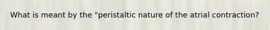 What is meant by the "peristaltic nature of the atrial contraction?