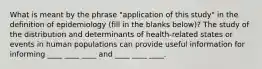 What is meant by the phrase "application of this study" in the definition of epidemiology (fill in the blanks below)? The study of the distribution and determinants of health-related states or events in human populations can provide useful information for informing ____ ____ ____ and ____ ____ ____.