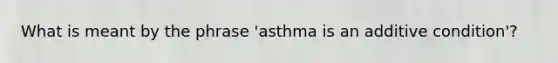 What is meant by the phrase 'asthma is an additive condition'?