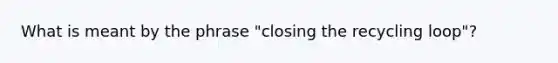 What is meant by the phrase "closing the recycling loop"?