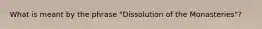 What is meant by the phrase "Dissolution of the Monasteries"?