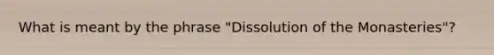 What is meant by the phrase "Dissolution of the Monasteries"?