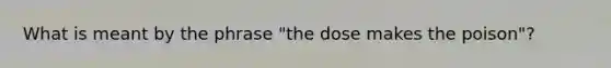 What is meant by the phrase "the dose makes the poison"?