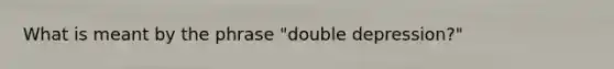 What is meant by the phrase "double depression?"