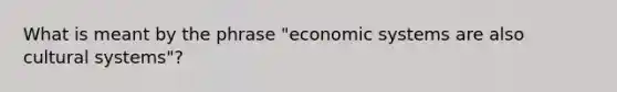 What is meant by the phrase "economic systems are also cultural systems"?