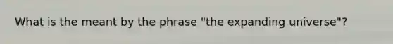 What is the meant by the phrase "the expanding universe"?