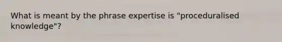 What is meant by the phrase expertise is "proceduralised knowledge"?