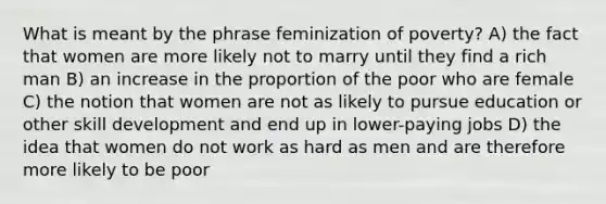 What is meant by the phrase feminization of poverty? A) the fact that women are more likely not to marry until they find a rich man B) an increase in the proportion of the poor who are female C) the notion that women are not as likely to pursue education or other skill development and end up in lower-paying jobs D) the idea that women do not work as hard as men and are therefore more likely to be poor