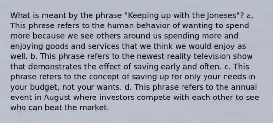 What is meant by the phrase "Keeping up with the Joneses"? a. This phrase refers to the human behavior of wanting to spend more because we see others around us spending more and enjoying goods and services that we think we would enjoy as well. b. This phrase refers to the newest reality television show that demonstrates the effect of saving early and often. c. This phrase refers to the concept of saving up for only your needs in your budget, not your wants. d. This phrase refers to the annual event in August where investors compete with each other to see who can beat the market.