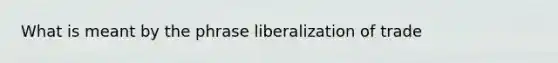 What is meant by the phrase liberalization of trade