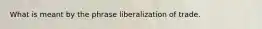 What is meant by the phrase liberalization of trade.