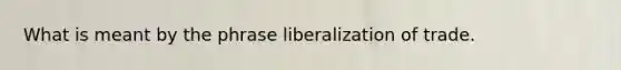 What is meant by the phrase liberalization of trade.