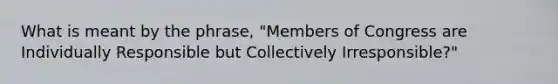 What is meant by the phrase, "Members of Congress are Individually Responsible but Collectively Irresponsible?"