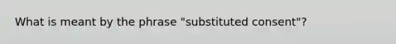 What is meant by the phrase "substituted consent"?