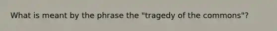 What is meant by the phrase the "tragedy of the commons"?