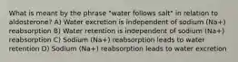 What is meant by the phrase "water follows salt" in relation to aldosterone? A) Water excretion is independent of sodium (Na+) reabsorption B) Water retention is independent of sodium (Na+) reabsorption C) Sodium (Na+) reabsorption leads to water retention D) Sodium (Na+) reabsorption leads to water excretion